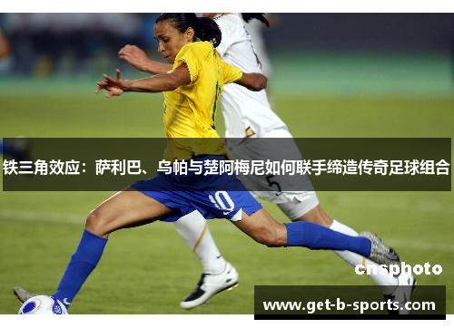 铁三角效应:萨利巴、乌帕与楚阿梅尼如何联手缔造传奇足球组合 铁三角效应:萨利巴、乌帕与楚阿梅尼如何联手缔造传奇足球组合