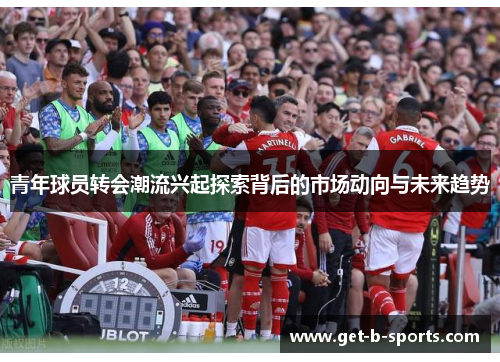 青年球员转会潮流兴起探索背后的市场动向与未来趋势