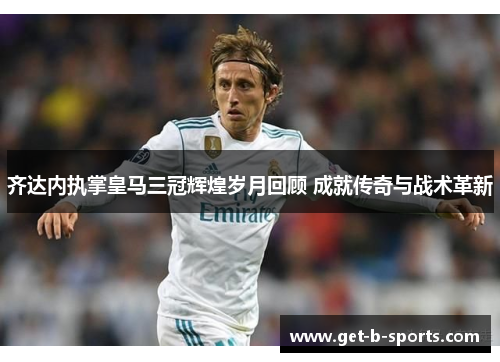 齐达内执掌皇马三冠辉煌岁月回顾 成就传奇与战术革新