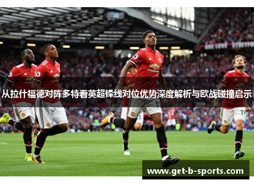 从拉什福德对阵多特看英超锋线对位优势深度解析与欧战碰撞启示 从拉什福德对阵多特看英超锋线对位优势深度解析与欧战碰撞启示