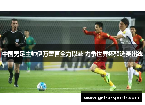 中国男足主帅伊万誓言全力以赴 力争世界杯预选赛出线 中国男足主帅伊万誓言全力以赴 力争世界杯预选赛出线