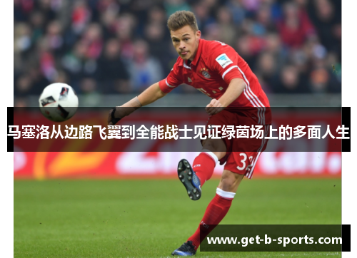 马塞洛从边路飞翼到全能战士见证绿茵场上的多面人生 马塞洛从边路飞翼到全能战士见证绿茵场上的多面人生